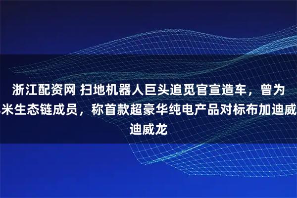 浙江配资网 扫地机器人巨头追觅官宣造车，曾为小米生态链成员，称首款超豪华纯电产品对标布加迪威龙