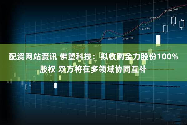 配资网站资讯 佛塑科技：拟收购金力股份100%股权 双方将在多领域协同互补