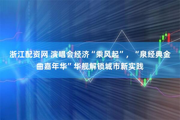 浙江配资网 演唱会经济“乘风起”，“泉经典金曲嘉年华”华舰解锁城市新实践
