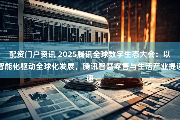 配资门户资讯 2025腾讯全球数字生态大会：以智能化驱动全球化发展，腾讯智慧零售与生活产业提速