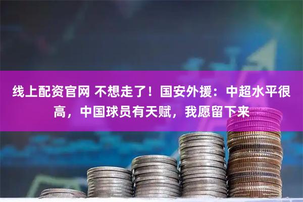 线上配资官网 不想走了!国安外援:中超水平很高,中国球员有天赋,我愿留下来