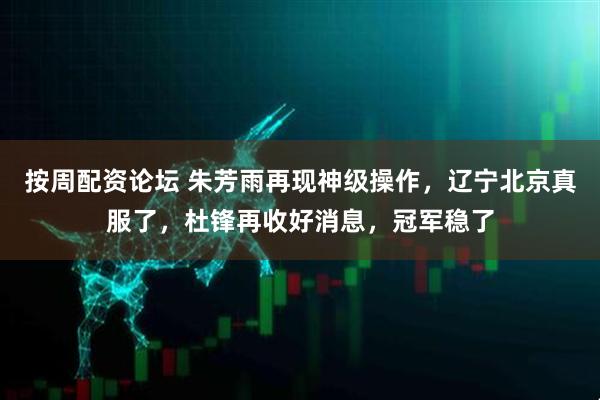 按周配资论坛 朱芳雨再现神级操作，辽宁北京真服了，杜锋再收好消息，冠军稳了