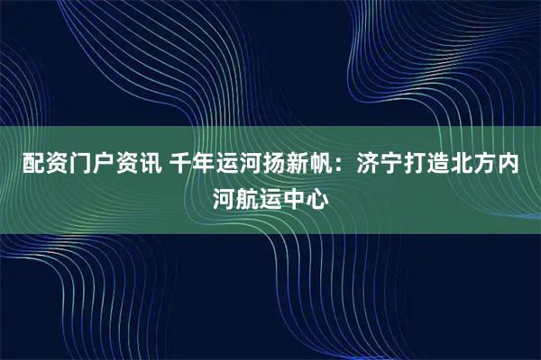 配资门户资讯 千年运河扬新帆：济宁打造北方内河航运中心