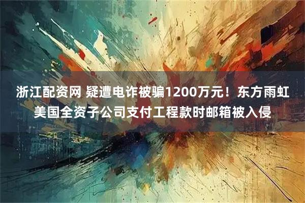 浙江配资网 疑遭电诈被骗1200万元！东方雨虹美国全资子公司支付工程款时邮箱被入侵