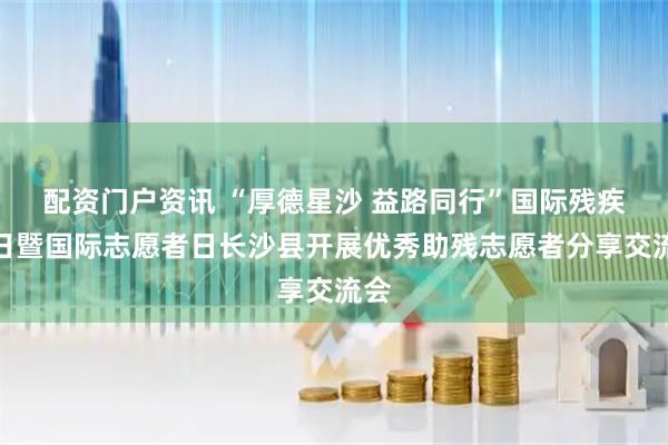 配资门户资讯 “厚德星沙 益路同行”国际残疾人日暨国际志愿者日长沙县开展优秀助残志愿者分享交流会