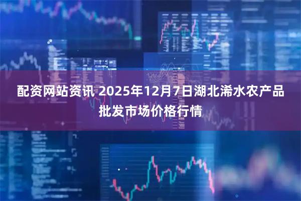 配资网站资讯 2025年12月7日湖北浠水农产品批发市场价格行情