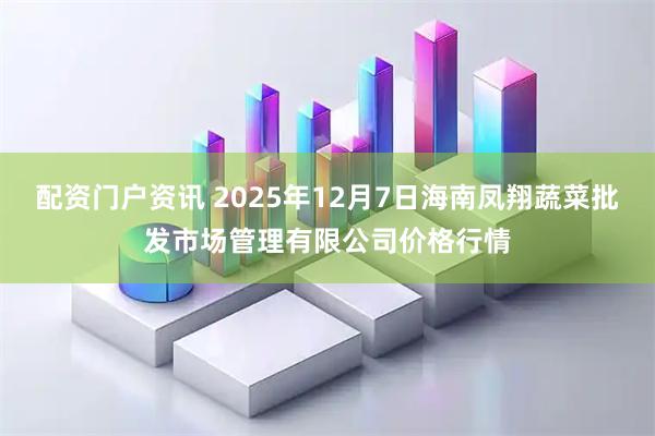 配资门户资讯 2025年12月7日海南凤翔蔬菜批发市场管理有限公司价格行情