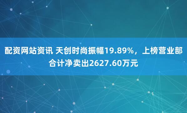 配资网站资讯 天创时尚振幅19.89%，上榜营业部合计净卖出2627.60万元