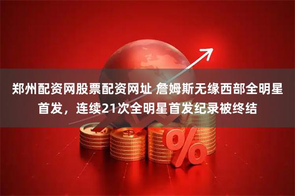 郑州配资网股票配资网址 詹姆斯无缘西部全明星首发，连续21次全明星首发纪录被终结