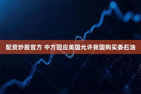 配资炒股官方 中方回应美国允许我国购买委石油