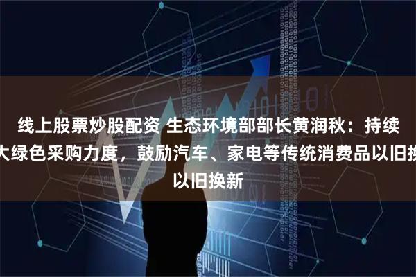 线上股票炒股配资 生态环境部部长黄润秋：持续加大绿色采购力度，鼓励汽车、家电等传统消费品以旧换新
