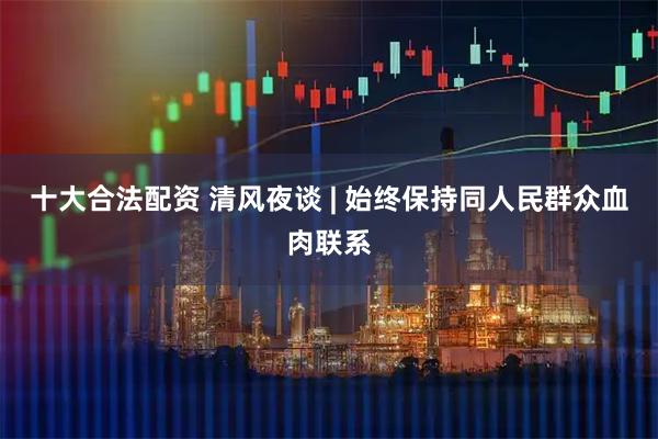 十大合法配资 清风夜谈 | 始终保持同人民群众血肉联系