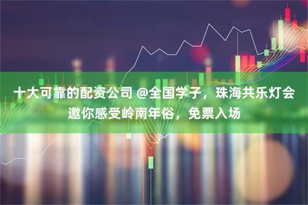 十大可靠的配资公司 @全国学子，珠海共乐灯会邀你感受岭南年俗，免票入场
