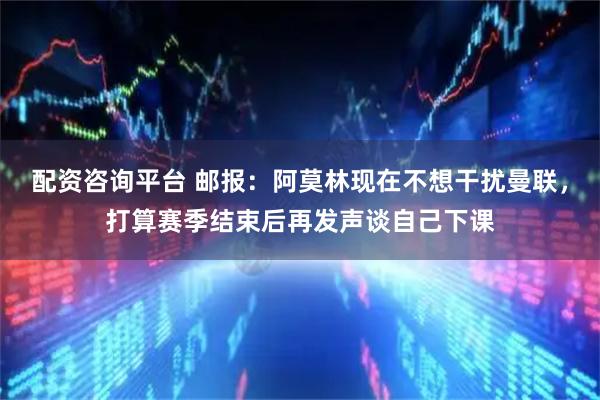 配资咨询平台 邮报：阿莫林现在不想干扰曼联，打算赛季结束后再发声谈自己下课