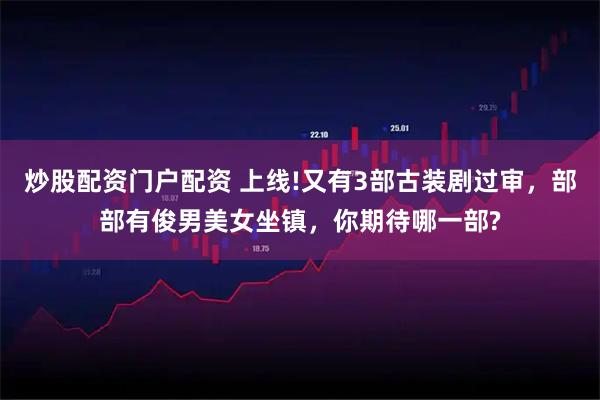 炒股配资门户配资 上线!又有3部古装剧过审，部部有俊男美女坐镇，你期待哪一部?