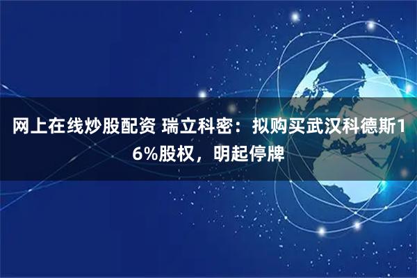 网上在线炒股配资 瑞立科密：拟购买武汉科德斯16%股权，明起停牌