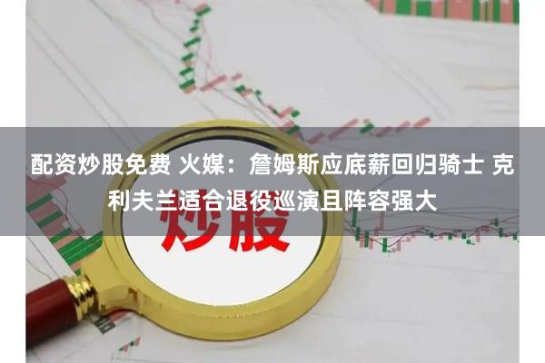 配资炒股免费 火媒：詹姆斯应底薪回归骑士 克利夫兰适合退役巡演且阵容强大