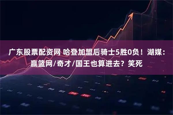 广东股票配资网 哈登加盟后骑士5胜0负！湖媒：赢篮网/奇才/国王也算进去？笑死