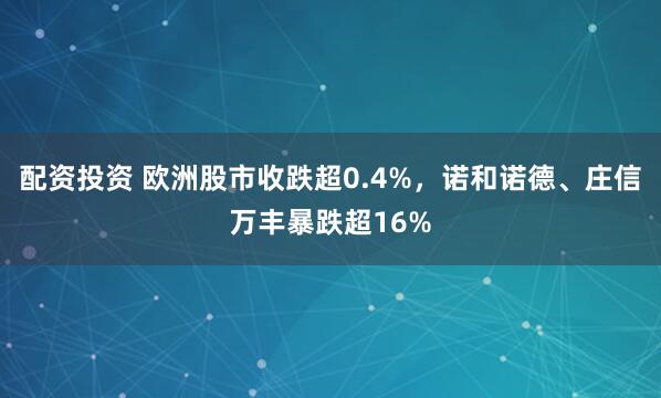 配资投资 欧洲股市收跌超0.4%，诺和诺德、庄信万丰暴跌超16%