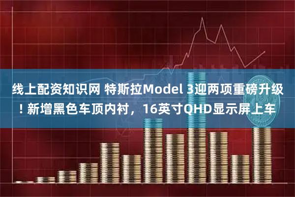 线上配资知识网 特斯拉Model 3迎两项重磅升级! 新增黑色车顶内衬，16英寸QHD显示屏上车