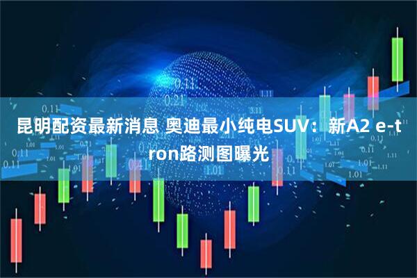 昆明配资最新消息 奥迪最小纯电SUV：新A2 e-tron路测图曝光