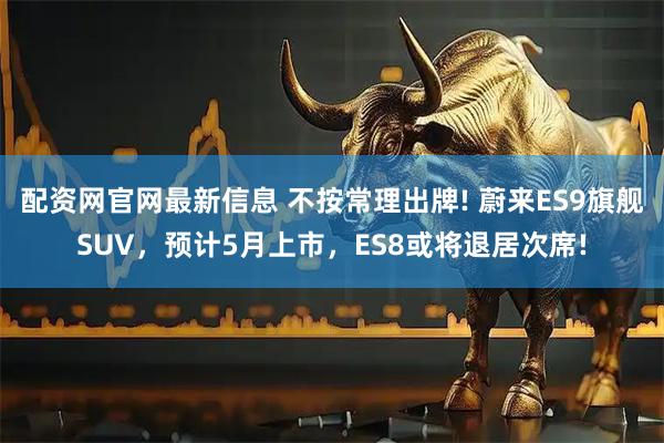 配资网官网最新信息 不按常理出牌! 蔚来ES9旗舰SUV，预计5月上市，ES8或将退居次席!