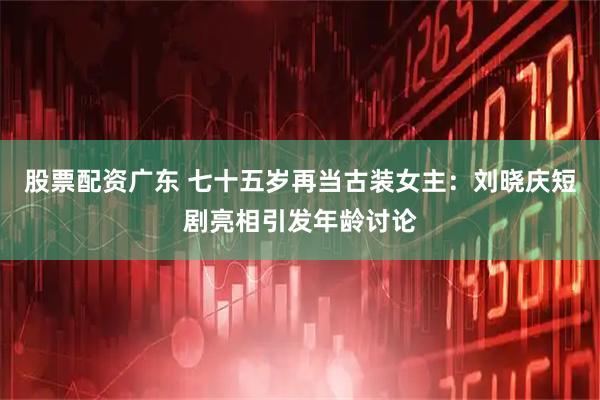 股票配资广东 七十五岁再当古装女主：刘晓庆短剧亮相引发年龄讨论