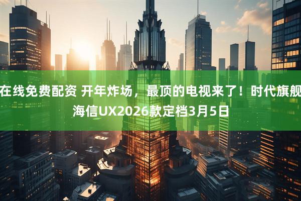 在线免费配资 开年炸场，最顶的电视来了！时代旗舰海信UX2026款定档3月5日