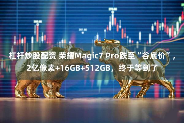 杠杆炒股配资 荣耀Magic7 Pro跌至“谷底价”，2亿像素+16GB+512GB，终于等到了