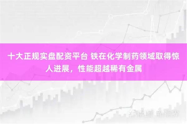 十大正规实盘配资平台 铁在化学制药领域取得惊人进展，性能超越稀有金属