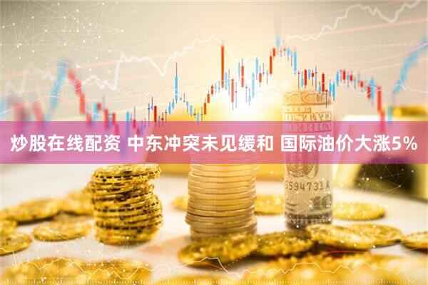 炒股在线配资 中东冲突未见缓和 国际油价大涨5%