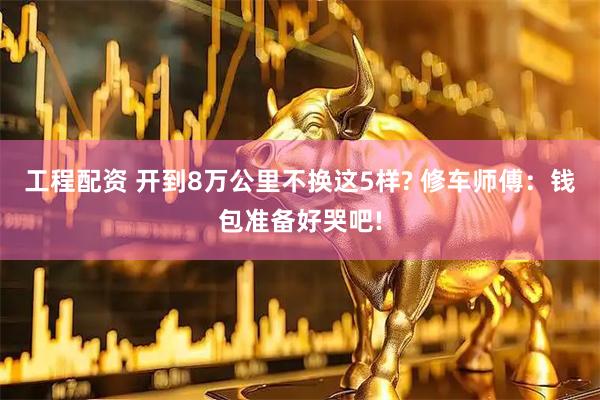 工程配资 开到8万公里不换这5样? 修车师傅:钱包准备好哭吧!