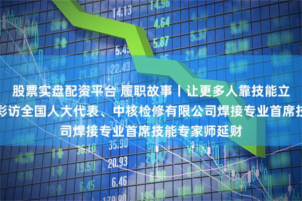股票实盘配资平台 履职故事丨让更多人靠技能立足、靠本领出彩访全国人大代表、中核检修有限公司焊接专业首席技能专家师延财