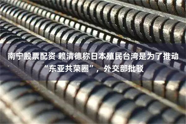 南宁股票配资 赖清德称日本殖民台湾是为了推动“东亚共荣圈”，外交部批驳