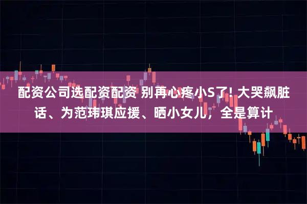 配资公司选配资配资 别再心疼小S了! 大哭飙脏话、为范玮琪应援、晒小女儿，全是算计