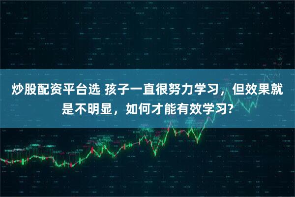 炒股配资平台选 孩子一直很努力学习，但效果就是不明显，如何才能有效学习?