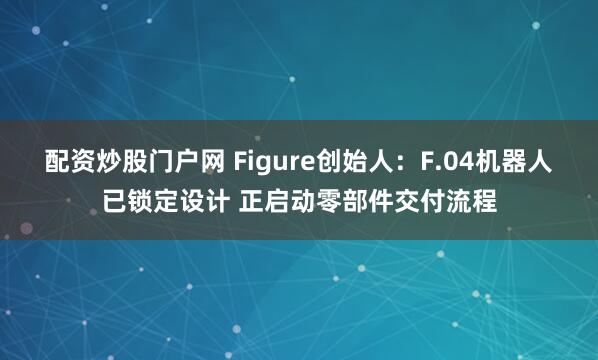 配资炒股门户网 Figure创始人：F.04机器人已锁定设计 正启动零部件交付流程