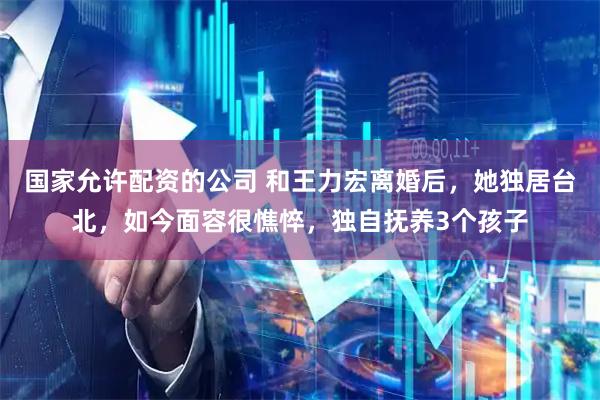 国家允许配资的公司 和王力宏离婚后,她独居台北,如今面容很憔悴,独自抚养3个孩子