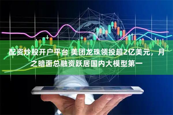 配资炒股开户平台 美团龙珠领投超2亿美元，月之暗面总融资跃居国内大模型第一