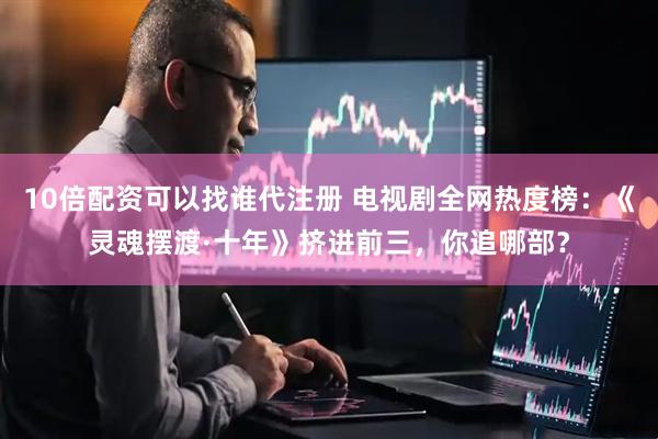 10倍配资可以找谁代注册 电视剧全网热度榜：《灵魂摆渡·十年》挤进前三，你追哪部？