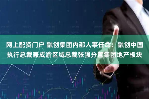 网上配资门户 融创集团内部人事任命：融创中国执行总裁兼成渝区域总裁张强分管集团地产板块