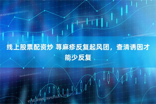 线上股票配资炒 荨麻疹反复起风团，查清诱因才能少反复
