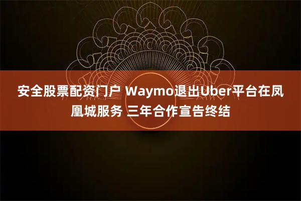 安全股票配资门户 Waymo退出Uber平台在凤凰城服务 三年合作宣告终结