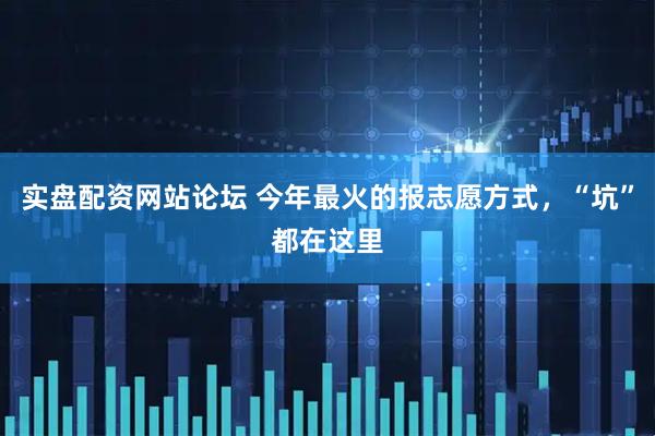 实盘配资网站论坛 今年最火的报志愿方式，“坑”都在这里