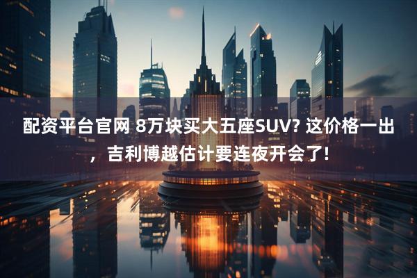 配资平台官网 8万块买大五座SUV? 这价格一出，吉利博越估计要连夜开会了!