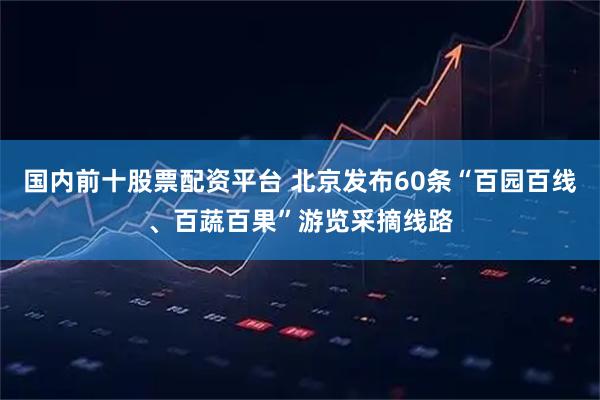 国内前十股票配资平台 北京发布60条“百园百线、百蔬百果”游览采摘线路