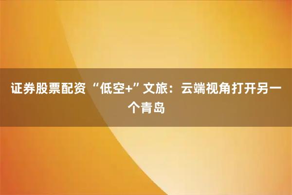 证券股票配资 “低空+”文旅：云端视角打开另一个青岛