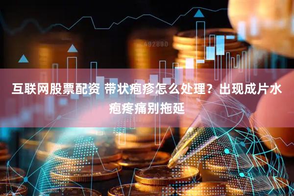 互联网股票配资 带状疱疹怎么处理？出现成片水疱疼痛别拖延