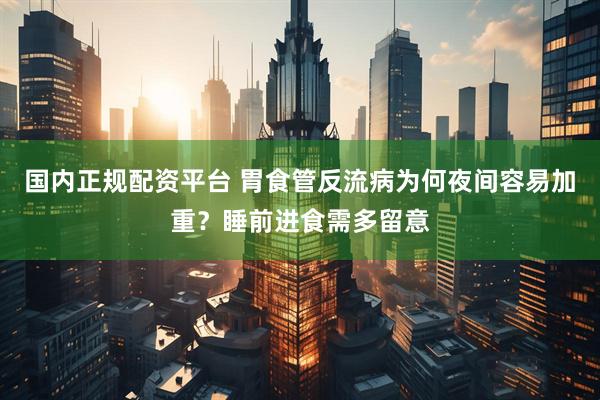 国内正规配资平台 胃食管反流病为何夜间容易加重？睡前进食需多留意