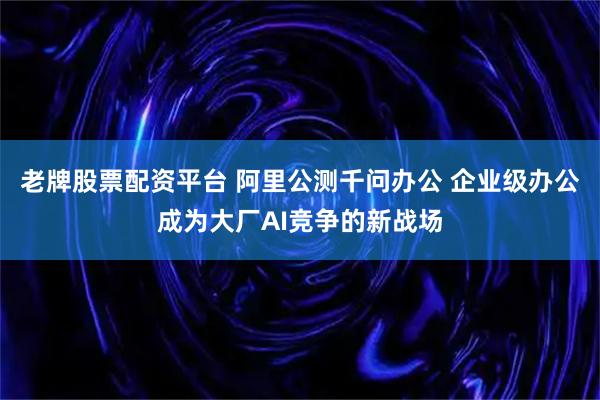 老牌股票配资平台 阿里公测千问办公 企业级办公成为大厂AI竞争的新战场